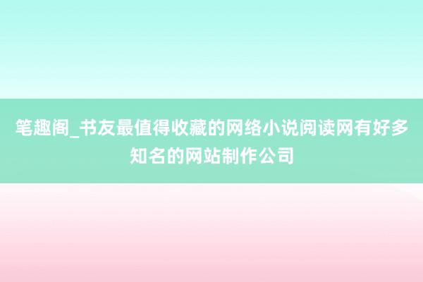笔趣阁_书友最值得收藏的网络小说阅读网有好多知名的网站制作公司