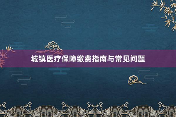 城镇医疗保障缴费指南与常见问题